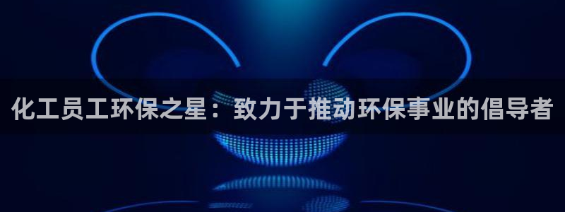 亿万百度百科官网：化工员工环保之星：致力于推动环保事业的倡导者