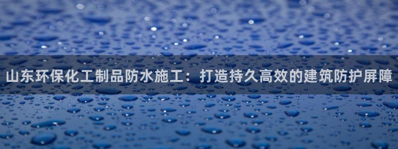 亿万国际平台是正规的吗安全吗：山东环保化工制品防水施工：打造持久高效的建筑防护屏障